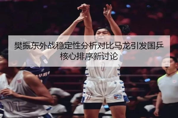 樊振东外战稳定性分析对比马龙引发国乒核心排序新讨论