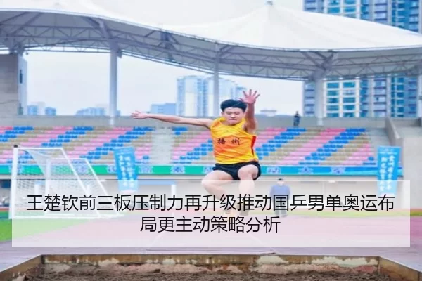 王楚钦前三板压制力再升级推动国乒男单奥运布局更主动策略分析