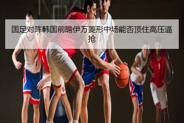 国足对阵韩国前瞻伊万菱形中场能否顶住高压逼抢